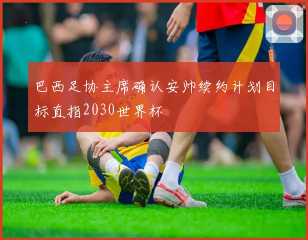 巴西足协主席确认安帅续约计划目标直指2030世界杯