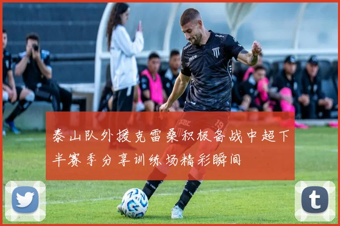 泰山队外援克雷桑积极备战中超下半赛季分享训练场精彩瞬间