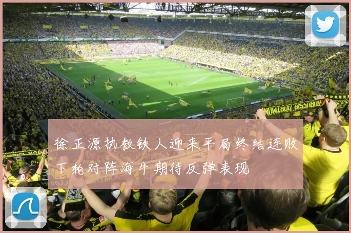 徐正源执教铁人迎来平局终结连败下轮对阵海牛期待反弹表现
