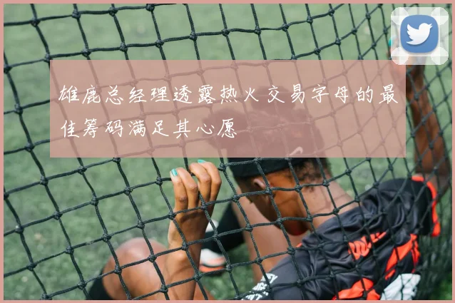 雄鹿总经理透露热火交易字母的最佳筹码满足其心愿