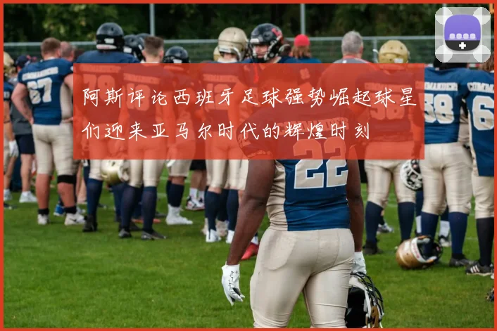 阿斯评论西班牙足球强势崛起球星们迎来亚马尔时代的辉煌时刻