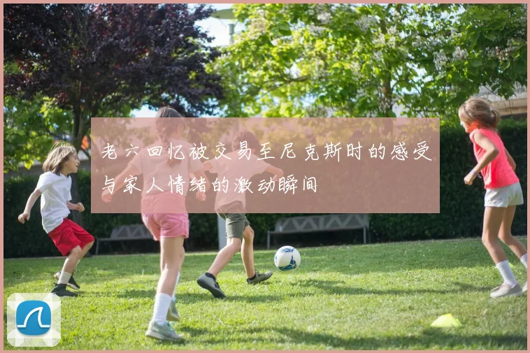 老六回忆被交易至尼克斯时的感受与家人情绪的激动瞬间
