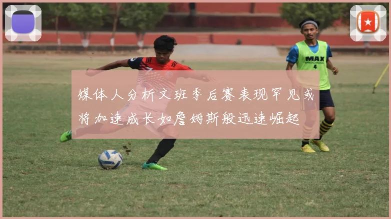 媒体人分析文班季后赛表现罕见或将加速成长如詹姆斯般迅速崛起