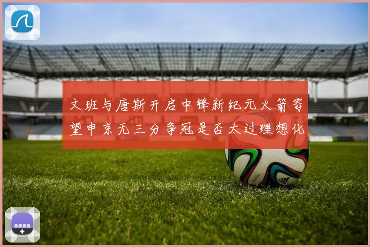 文班与唐斯开启中锋新纪元火箭寄望申京无三分争冠是否太过理想化