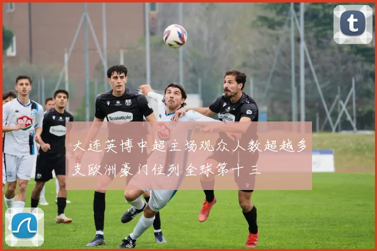 大连英博中超主场观众人数超越多支欧洲豪门位列全球第十三