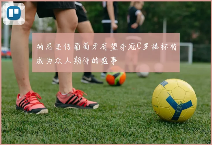 纳尼坚信葡萄牙有望夺冠C罗捧杯将成为众人期待的盛事
