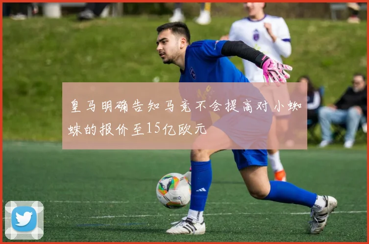 皇马明确告知马竞不会提高对小蜘蛛的报价至15亿欧元