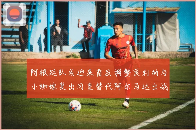 阿根廷队或迎来首发调整莫利纳与小蜘蛛复出冈皇替代阿尔马达出战