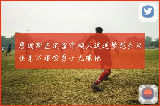 詹姆斯坚定留守湖人追逐梦想生活快乐不退役勇士无缘他