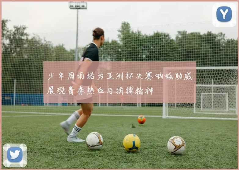少年周雨诺为亚洲杯决赛呐喊助威展现青春热血与拼搏精神